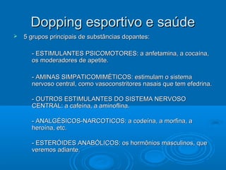 DDooppppiinngg eessppoorrttiivvoo ee ssaaúúddee 
 55 ggrruuppooss pprriinncciippaaiiss ddee ssuubbssttâânncciiaass ddooppaanntteess:: 
-- EESSTTIIMMUULLAANNTTEESS PPSSIICCOOMMOOTTOORREESS:: aa aannffeettaammiinnaa,, aa ccooccaaíínnaa,, 
ooss mmooddeerraaddoorreess ddee aappeettiittee.. 
-- AAMMIINNAASS SSIIMMPPAATTIICCOOMMIIMMÉÉTTIICCOOSS:: eessttiimmuullaamm oo ssiisstteemmaa 
nneerrvvoossoo cceennttrraall,, ccoommoo vvaassooccoonnssttrriittoorreess nnaassaaiiss qquuee tteemm eeffeeddrriinnaa.. 
-- OOUUTTRROOSS EESSTTIIMMUULLAANNTTEESS DDOO SSIISSTTEEMMAA NNEERRVVOOSSOO 
CCEENNTTRRAALL:: aa ccaaffeeíínnaa,, aa aammiinnoofflliinnaa.. 
-- AANNAALLGÉÉSSIICCOOSS--NNAARRCCOOTTIICCOOSS:: aa ccooddeeíínnaa,, aa mmoorrffiinnaa,, aa 
hheerrooíínnaa,, eettcc.. 
-- EESSTTEERRÓÓIIDDEESS AANNAABBÓÓLLIICCOOSS:: ooss hhoorrmmôônniiooss mmaassccuulliinnooss,, qquuee 
vveerreemmooss aaddiiaannttee.. 
 