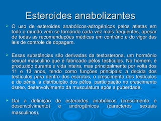 EEsstteerrooiiddeess aannaabboolliizzaanntteess 
 OO uussoo ddee eesstteerrooiiddeess aannaabbóólliiccooss--aaddrrooggêênniiccooss ppeellooss aattlleettaass eemm 
ttooddoo oo mmuunnddoo vveemm ssee ttoorrnnaannddoo ccaaddaa vveezz mmaaiiss ffrreeqqüüeenntteess,, aappeessaarr 
ddee ttooddaass aass rreeccoommeennddaaççõõeess mmééddiiccaass eemm ccoonnttrráárriioo ee ddoo vviiggoorr ddaass 
lleeiiss ddee ccoonnttrroollee ddee ddooppaaggeemm.. 
 EEssssaass ssuubbssttâânncciiaass ssããoo ddeerriivvaaddaass ddaa tteessttoosstteerroonnaa,, uumm hhoorrmmôônniioo 
sseexxuuaall mmaassccuulliinnoo qquuee éé ffaabbrriiccaaddoo ppêêllooss tteessttííccuullooss.. NNoo hhoommeemm,, éé 
pprroodduuzziiddoo dduurraannttee aa vviiddaa iinntteeiirraa,, mmaass pprriinncciippaallmmeennttee ppoorr vvoollttaa ddooss 
1111 ee 1133 aannooss,, tteennddoo ccoommoo ffuunnççõõeess pprriinncciippaaiiss:: aa ddeecciiddaa ddooss 
tteessttííccuullooss ppaarraa ddeennttrroo ddooss eessccrroottooss,, oo ccrreesscciimmeennttoo ddooss tteessttííccuullooss 
ee ddoo ppêênniiss,, aa ddiissttrriibbuuiiççããoo ddooss ppêêllooss,, ppaarrttiicciippaaççããoo nnoo ccrreesscciimmeennttoo 
óósssseeoo,, ddeesseennvvoollvviimmeennttoo ddaa mmuussccuullaattuurraa aappóóss aa ppuubbeerrddaaddee.. 
 DDaaíí aa ddeeffiinniiççããoo ddee eesstteerrooiiddeess aannaabbóólliiccooss ((ccrreesscciimmeennttoo ee 
ddeesseennvvoollvviimmeennttoo)) ee aannddrrooggêênniiccooss ((ccaarraacctteerreess sseexxuuaaiiss 
mmaassccuulliinnooss)).. 
 