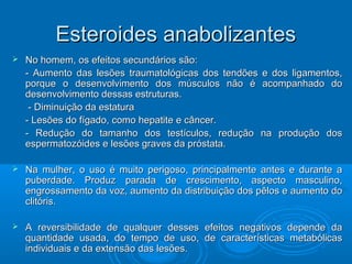 EEsstteerrooiiddeess aannaabboolliizzaanntteess 
 NNoo hhoommeemm,, ooss eeffeeiittooss sseeccuunnddáárriiooss ssããoo:: 
-- AAuummeennttoo ddaass lleessõõeess ttrraauummaattoollóóggiiccaass ddooss tteennddõõeess ee ddooss lliiggaammeennttooss,, 
ppoorrqquuee oo ddeesseennvvoollvviimmeennttoo ddooss mmúússccuullooss nnããoo éé aaccoommppaannhhaaddoo ddoo 
ddeesseennvvoollvviimmeennttoo ddeessssaass eessttrruuttuurraass.. 
-- DDiimmiinnuuiiççããoo ddaa eessttaattuurraa 
-- LLeessõõeess ddoo ffííggaaddoo,, ccoommoo hheeppaattiittee ee ccâânncceerr.. 
-- RReedduuççããoo ddoo ttaammaannhhoo ddooss tteessttííccuullooss,, rreedduuççããoo nnaa pprroodduuççããoo ddooss 
eessppeerrmmaattoozzóóiiddeess ee lleessõõeess ggrraavveess ddaa pprróóssttaattaa.. 
 NNaa mmuullhheerr,, oo uussoo éé mmuuiittoo ppeerriiggoossoo,, pprriinncciippaallmmeennttee aanntteess ee dduurraannttee aa 
ppuubbeerrddaaddee.. PPrroodduuzz ppaarraaddaa ddee ccrreesscciimmeennttoo,, aassppeeccttoo mmaassccuulliinnoo,, 
eennggrroossssaammeennttoo ddaa vvoozz,, aauummeennttoo ddaa ddiissttrriibbuuiiççããoo ddooss ppêêllooss ee aauummeennttoo ddoo 
cclliittóórriiss.. 
 AA rreevveerrssiibbiilliiddaaddee ddee qquuaallqquueerr ddeesssseess eeffeeiittooss nneeggaattiivvooss ddeeppeennddee ddaa 
qquuaannttiiddaaddee uussaaddaa,, ddoo tteemmppoo ddee uussoo,, ddee ccaarraacctteerrííssttiiccaass mmeettaabbóólliiccaass 
iinnddiivviidduuaaiiss ee ddaa eexxtteennssããoo ddaass lleessõõeess.. 
 