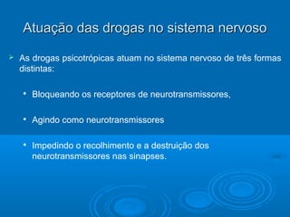 Atuação das drogas nnoo ssiisstteemmaa nneerrvvoossoo 
 As drogas psicotrópicas atuam no sistema nervoso de três formas 
distintas: 
 Bloqueando os receptores de neurotransmissores, 
 Agindo como neurotransmissores 
 Impedindo o recolhimento e a destruição dos 
neurotransmissores nas sinapses. 
 