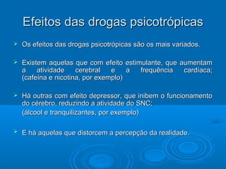 d Efeitos daass ddrrooggaass ppssiiccoottrróóppiiccaass 
 OOss eeffeeiittooss ddaass ddrrooggaass ppssiiccoottrróóppiiccaass ssããoo ooss mmaaiiss vvaarriiaaddooss.. 
 EExxiisstteemm aaqquueellaass qquuee ccoomm eeffeeiittoo eessttiimmuullaannttee,, qquuee aauummeennttaamm 
aa aattiivviiddaaddee cceerreebbrraall ee aa ffrreeqquuêênncciiaa ccaarrddííaaccaa;; 
((ccaaffeeíínnaa ee nniiccoottiinnaa,, ppoorr eexxeemmpplloo)) 
 HHáá oouuttrraass ccoomm eeffeeiittoo ddeepprreessssoorr,, qquuee iinniibbeemm oo ffuunncciioonnaammeennttoo 
ddoo ccéérreebbrroo,, rreedduuzziinnddoo aa aattiivviiddaaddee ddoo SSNNCC;; 
((áállccooooll ee ttrraannqquuiilliizzaanntteess,, ppoorr eexxeemmpplloo)) 
 EE hháá aaqquueellaass qquuee ddiissttoorrcceemm aa ppeerrcceeppççããoo ddaa rreeaalliiddaaddee.. 
 
