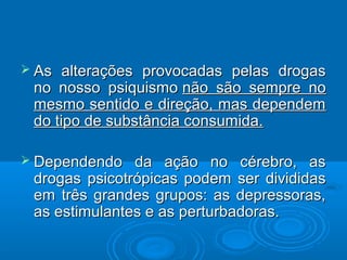  As alterações pprroovvooccaaddaass ppeellaass ddrrooggaass 
nnoo nnoossssoo ppssiiqquuiissmmoo nnããoo ssããoo sseemmpprree nnoo 
mmeessmmoo sseennttiiddoo ee ddiirreeççããoo,, mmaass ddeeppeennddeemm 
ddoo ttiippoo ddee ssuubbssttâânncciiaa ccoonnssuummiiddaa.. 
 DDeeppeennddeennddoo ddaa aaççããoo nnoo ccéérreebbrroo,, aass 
ddrrooggaass ppssiiccoottrróóppiiccaass ppooddeemm sseerr ddiivviiddiiddaass 
eemm ttrrêêss ggrraannddeess ggrruuppooss:: aass ddeepprreessssoorraass,, 
aass eessttiimmuullaanntteess ee aass ppeerrttuurrbbaaddoorraass.. 
 