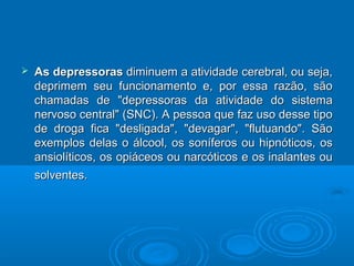  AAss ddeepprreessssoorraass ddiimmiinnuueemm aa aattiivviiddaaddee cceerreebbrraall,, oouu sseejjaa,, 
ddeepprriimmeemm sseeuu ffuunncciioonnaammeennttoo ee,, ppoorr eessssaa rraazzããoo,, ssããoo 
cchhaammaaddaass ddee ""ddeepprreessssoorraass ddaa aattiivviiddaaddee ddoo ssiisstteemmaa 
nneerrvvoossoo cceennttrraall"" ((SSNNCC)).. AA ppeessssooaa qquuee ffaazz uussoo ddeessssee ttiippoo 
ddee ddrrooggaa ffiiccaa ""ddeesslliiggaaddaa"",, ""ddeevvaaggaarr"",, ""fflluuttuuaannddoo"".. SSããoo 
eexxeemmppllooss ddeellaass oo áállccooooll,, ooss ssoonnííffeerrooss oouu hhiippnnóóttiiccooss,, ooss 
aannssiioollííttiiccooss,, ooss ooppiiáácceeooss oouu nnaarrccóóttiiccooss ee ooss iinnaallaanntteess oouu 
ssoollvveenntteess.. 
 
