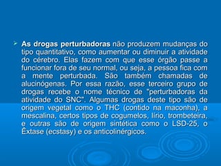  As drogas ppeerrttuurrbbaaddoorraass nnããoo pprroodduuzzeemm mmuuddaannççaass ddoo 
ttiippoo qquuaannttiittaattiivvoo,, ccoommoo aauummeennttaarr oouu ddiimmiinnuuiirr aa aattiivviiddaaddee 
ddoo ccéérreebbrroo.. EEllaass ffaazzeemm ccoomm qquuee eessssee óórrggããoo ppaassssee aa 
ffuunncciioonnaarr ffoorraa ddee sseeuu nnoorrmmaall,, oouu sseejjaa,, aa ppeessssooaa ffiiccaa ccoomm 
aa mmeennttee ppeerrttuurrbbaaddaa.. SSããoo ttaammbbéémm cchhaammaaddaass ddee 
aalluucciinnóóggeennaass.. PPoorr eessssaa rraazzããoo,, eessssee tteerrcceeiirroo ggrruuppoo ddee 
ddrrooggaass rreecceebbee oo nnoommee ttééccnniiccoo ddee ""ppeerrttuurrbbaaddoorraass ddaa 
aattiivviiddaaddee ddoo SSNNCC"".. AAllgguummaass ddrrooggaass ddeessttee ttiippoo ssããoo ddee 
oorriiggeemm vveeggeettaall ccoommoo oo TTHHCC ((ccoonnttiiddoo nnaa mmaaccoonnhhaa)),, aa 
mmeessccaalliinnaa,, cceerrttooss ttiippooss ddee ccoogguummeellooss,, llíírriioo,, ttrroommbbeetteeiirraa,, 
ee oouuttrraass ssããoo ddee oorriiggeemm ssiinnttééttiiccaa ccoommoo oo LLSSDD--2255,, oo 
ÊÊxxttaassee ((eeccssttaassyy)) ee ooss aannttiiccoolliinnéérrggiiccooss.. 
 