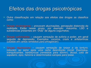 EEffeeiittooss ddaass ddrrooggaass ppssiiccoottrróóppiiccaass 
 Outra classificação em relação aos efeitos das ddrrooggaass aass ccllaassssiiffiiccaa 
ccoommoo:: 
 DDrrooggaass aalluucciinnóóggeennaass –– pprroovvooccaamm aalluucciinnaaççõõeess,, ppeerrcceeppççããoo ddiissttoorrcciiddaa ddaa 
rreeaalliiddaaddee.. EEssttããoo nneessssee ggrruuppoo,, ppoorr eexxeemmpplloo:: mmaaccoonnhhaa,, LLSSDD ee 
ssuubbssttâânncciiaass pprreesseenntteess eemm ““cchhááss”” ddee aallgguunnss ccoogguummeellooss;; 
 DDrrooggaass eeuuffoorriizzaanntteess –– ccaauussaamm sseennssaaççããoo ddee eeuuffoorriiaa ee ppooddeerr,, eemm ggeerraall 
sseegguuiiddaa ddee ddeepprreessssããoo.. EExxeemmppllooss:: ccooccaaíínnaa,, ccrraacckk ee aannffeettaammiinnaass 
((uussaaddaass eemm cceerrttooss rreemmééddiiooss ppaarraa eemmaaggrreecceerr));; 
 DDrrooggaass ddeepprreessssoorraass –– ccaauussaamm sseennssaaççããoo ddee ttoorrppoorr ee ddee ttoonnttuurraa,, 
iinndduuzzeemm aaoo ssoonnoo aappóóss uummaa cceerrttaa ddeessiinniibbiiççããoo iinniicciiaall.. EExxeemmppllooss:: 
ttrraannqquuiilliizzaanntteess,, bbaarrbbiittúúrriiccooss ((rreemmééddiiooss ppaarraa ddoorrmmiirr)),, áállccooooll,, ccoollaa ddee 
ssaappaatteeiirroo,, óóppiioo,, hheerrooíínnaa ee ddeetteerrmmiinnaaddooss xxaarrooppeess ppaarraa ttoossssee.. 
 