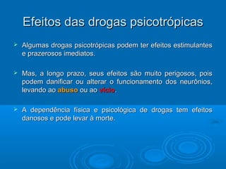 EEffeeiittooss ddaass ddrrooggaass ppssiiccoottrróóppiiccaass 
 Algumas drogas psicotrópicas podem tteerr eeffeeiittooss eessttiimmuullaanntteess 
ee pprraazzeerroossooss iimmeeddiiaattooss.. 
 MMaass,, aa lloonnggoo pprraazzoo,, sseeuuss eeffeeiittooss ssããoo mmuuiittoo ppeerriiggoossooss,, ppooiiss 
ppooddeemm ddaanniiffiiccaarr oouu aalltteerraarr oo ffuunncciioonnaammeennttoo ddooss nneeuurrôônniiooss,, 
lleevvaannddoo aaoo aabbuussoo oouu aaoo vvíícciioo.. 
 AA ddeeppeennddêênncciiaa ffííssiiccaa ee ppssiiccoollóóggiiccaa ddee ddrrooggaass tteemm eeffeeiittooss 
ddaannoossooss ee ppooddee lleevvaarr àà mmoorrttee.. 
 