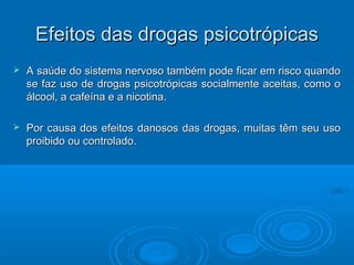 EEffeeiittooss ddaass ddrrooggaass ppssiiccoottrróóppiiccaass 
 A saúde do sistema nervoso também pode ffiiccaarr eemm rriissccoo qquuaannddoo 
ssee ffaazz uussoo ddee ddrrooggaass ppssiiccoottrróóppiiccaass ssoocciiaallmmeennttee aacceeiittaass,, ccoommoo oo 
áállccooooll,, aa ccaaffeeíínnaa ee aa nniiccoottiinnaa.. 
 PPoorr ccaauussaa ddooss eeffeeiittooss ddaannoossooss ddaass ddrrooggaass,, mmuuiittaass ttêêmm sseeuu uussoo 
pprrooiibbiiddoo oouu ccoonnttrroollaaddoo.. 
 