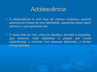 AAddoolleessccêênncciiaa 
 AA aaddoolleessccêênncciiaa éé uummaa ffaassee ddee iinntteennssaa mmuuddaannççaa,, qquuaannddoo 
eessttaammooss eemm bbuussccaa ddee uummaa iiddeennttiiddaaddee,, qquueerreemmooss ssaabbeerr qquueemm 
ssoommooss ee oo qquuee qquueerreemmooss sseerr.. 
 ÉÉ nneessttaa ffaassee ddaa vviiddaa,, cchheeiiaa ddee ddeessaaffiiooss,, ddúúvviiddaass ee aannggúússttiiaass,, 
qquuee eessttaammooss mmaaiiss ddiissppoossttooss aa ppaassssaarr ppoorr nnoovvaass 
eexxppeerriiêênncciiaass,, aa ccoonnvviivveerr ccoomm ppeessssooaass ddiiffeerreenntteess,, aa ffoorrmmaarr 
nnoovvaass ooppiinniiõõeess.. 
 