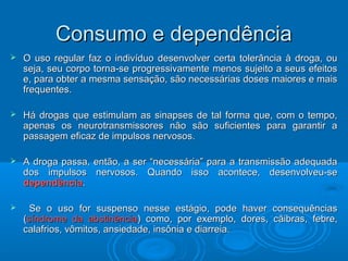 CCoonnssuummoo ee ddeeppeennddêênncciiaa 
 O uso regular faz o indivíduo desenvolver certa tolerância àà ddrrooggaa,, oouu 
sseejjaa,, sseeuu ccoorrppoo ttoorrnnaa--ssee pprrooggrreessssiivvaammeennttee mmeennooss ssuujjeeiittoo aa sseeuuss eeffeeiittooss 
ee,, ppaarraa oobbtteerr aa mmeessmmaa sseennssaaççããoo,, ssããoo nneecceessssáárriiaass ddoosseess mmaaiioorreess ee mmaaiiss 
ffrreeqquueenntteess.. 
 HHáá ddrrooggaass qquuee eessttiimmuullaamm aass ssiinnaappsseess ddee ttaall ffoorrmmaa qquuee,, ccoomm oo tteemmppoo,, 
aappeennaass ooss nneeuurroottrraannssmmiissssoorreess nnããoo ssããoo ssuuffiicciieenntteess ppaarraa ggaarraannttiirr aa 
ppaassssaaggeemm eeffiiccaazz ddee iimmppuullssooss nneerrvvoossooss.. 
 AA ddrrooggaa ppaassssaa,, eennttããoo,, aa sseerr ““nneecceessssáárriiaa”” ppaarraa aa ttrraannssmmiissssããoo aaddeeqquuaaddaa 
ddooss iimmppuullssooss nneerrvvoossooss.. QQuuaannddoo iissssoo aaccoonntteeccee,, ddeesseennvvoollvveeuu--ssee 
ddeeppeennddêênncciiaa.. 
 SSee oo uussoo ffoorr ssuussppeennssoo nneessssee eessttáággiioo,, ppooddee hhaavveerr ccoonnsseeqquuêênncciiaass 
((ssíínnddrroommee ddaa aabbssttiinnêênncciiaa)) ccoommoo,, ppoorr eexxeemmpplloo,, ddoorreess,, ccããiibbrraass,, ffeebbrree,, 
ccaallaaffrriiooss,, vvôômmiittooss,, aannssiieeddaaddee,, iinnssôônniiaa ee ddiiaarrrreeiiaa.. 
 