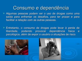 CCoonnssuummoo ee ddeeppeennddêênncciiaa 
 AAllgguummaass ppeessssooaass ppooddeemm vveerr oo uussoo ddee ddrrooggaass ccoommoo uummaa 
ssaaííddaa ppaarraa eennffrreennttaarr ooss ddeessaaffiiooss,, ppaarraa tteerr pprraazzeerr ee ppaarraa 
ffaacciilliittaarr aa rreellaaççããoo ccoomm aass oouuttrraass ppeessssooaass.. 
 EEnnttrreettaannttoo,, oo ccoonnssuummoo ddee ddrrooggaass ppooddee lleevvaarr àà ppeerrddaa ddee 
lliibbeerrddaaddee,, ppooddeennddoo pprroovvooccaarr ddeeppeennddêênncciiaa ffííssiiccaa ee 
ppssiiccoollóóggiiccaa,, aalléémm ddee eexxppoorr oo uussuuáárriioo aa ssiittuuaaççõõeess ddee rriissccoo.. 
 