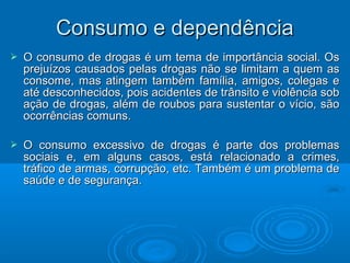 CCoonnssuummoo ee ddeeppeennddêênncciiaa 
 O consumo de drogas é um tema de iimmppoorrttâânncciiaa ssoocciiaall.. OOss 
pprreejjuuíízzooss ccaauussaaddooss ppeellaass ddrrooggaass nnããoo ssee lliimmiittaamm aa qquueemm aass 
ccoonnssoommee,, mmaass aattiinnggeemm ttaammbbéémm ffaammíílliiaa,, aammiiggooss,, ccoolleeggaass ee 
aattéé ddeessccoonnhheecciiddooss,, ppooiiss aacciiddeenntteess ddee ttrrâânnssiittoo ee vviioollêênncciiaa ssoobb 
aaççããoo ddee ddrrooggaass,, aalléémm ddee rroouubbooss ppaarraa ssuusstteennttaarr oo vvíícciioo,, ssããoo 
ooccoorrrrêênncciiaass ccoommuunnss.. 
 OO ccoonnssuummoo eexxcceessssiivvoo ddee ddrrooggaass éé ppaarrttee ddooss pprroobblleemmaass 
ssoocciiaaiiss ee,, eemm aallgguunnss ccaassooss,, eessttáá rreellaacciioonnaaddoo aa ccrriimmeess,, 
ttrrááffiiccoo ddee aarrmmaass,, ccoorrrruuppççããoo,, eettcc.. TTaammbbéémm éé uumm pprroobblleemmaa ddee 
ssaaúúddee ee ddee sseegguurraannççaa.. 
 
