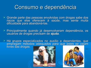 CCoonnssuummoo ee ddeeppeennddêênncciiaa 
 Grande parte das pessoas envolvidas ccoomm ddrrooggaass ssaabbee ddooss 
rriissccooss qquuee eellaass ooffeerreecceemm àà ssaaúúddee,, mmaass sseennttee mmuuiittaa 
ddiiffiiccuullddaaddee ppaarraa aabbaannddoonnáá--llaass.. 
 PPrriinncciippaallmmeennttee qquuaannddoo jjáá ddeesseennvvoollvveerraamm ddeeppeennddêênncciiaa,, ooss 
uussuuáárriiooss ddee ddrrooggaass pprreecciissaamm ddee aajjuuddaa.. 
 HHáá ggrruuppooss eessppeecciiaalliizzaaddooss nnoo aauuxxíílliioo aa ddeeppeennddeenntteess,, qquuee 
eemmpprreeggaamm mmééttooddooss aaddeeqquuaaddooss ppaarraa qquuee eesstteess ssee vveejjaamm 
lliivvrreess ddaass ddrrooggaass.. 
 