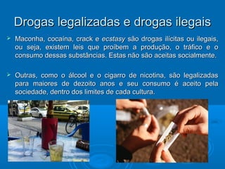 Drogas legalizadas ee ddrrooggaass iilleeggaaiiss 
 MMaaccoonnhhaa,, ccooccaaíínnaa,, ccrraacckk ee eeccssttaassyy ssããoo ddrrooggaass iillíícciittaass oouu iilleeggaaiiss,, 
oouu sseejjaa,, eexxiisstteemm lleeiiss qquuee pprrooííbbeemm aa pprroodduuççããoo,, oo ttrrááffiiccoo ee oo 
ccoonnssuummoo ddeessssaass ssuubbssttâânncciiaass.. EEssttaass nnããoo ssããoo aacceeiittaass ssoocciiaallmmeennttee.. 
 OOuuttrraass,, ccoommoo oo áállccooooll ee oo cciiggaarrrroo ddee nniiccoottiinnaa,, ssããoo lleeggaalliizzaaddaass 
ppaarraa mmaaiioorreess ddee ddeezzooiittoo aannooss ee sseeuu ccoonnssuummoo éé aacceeiittoo ppeellaa 
ssoocciieeddaaddee,, ddeennttrroo ddooss lliimmiitteess ddee ccaaddaa ccuullttuurraa.. 
 
