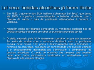 LLeeii sseeccaa:: bbeebbiiddaass aallccooóólliiccaass jjáá ffoorraamm iillíícciittaass 
 EEmm 11992200,, oo ggoovveerrnnoo ddooss EEUUAA iinnssttiittuuiiuu aa cchhaammaaddaa ''LLeeii SSeeccaa'',, qquuee dduurroouu 
aattéé 11993333,, ee iimmppeeddiiaa aa ccoommeerrcciiaalliizzaaççããoo ddee bbeebbiiddaass aallccooóólliiccaass ccoomm oo 
oobbjjeettiivvoo ddee ssaallvvaarr oo ppaaííss ddee pprroobblleemmaass rreellaacciioonnaaddooss àà ppoobbrreezzaa ee 
vviioollêênncciiaa.. 
 NNiinngguuéémm ppooddiiaa sseerr ffllaaggrraaddoo ccoommpprraannddoo oouu vveennddeennddoo qquuaallqquueerr ttiippoo ddee 
bbeebbiiddaa aallccooóólliiccaa ssoobb ppeennaa ddee ssooffrreerr aass ppuunniiççõõeess pprreevviissttaass ppoorr lleeii.. 
 OO eeffeeiittoo ccaauussaaddoo ppeellaa lleeii ffooii ttoottaallmmeennttee ccoonnttrráárriioo ddoo qquuee eerraa eessppeerraaddoo.. 
AAoo iinnvvééss ddee aaccaabbaarr ccoomm oo ccoonnssuummoo ddee áállccooooll,, ccoomm ooss pprroobblleemmaass 
ssoocciiaaiiss,, eennttrree oouuttrrooss,, aa lleeii ggeerroouu aa ddeessmmoorraalliizzaaççããoo ddaass aauuttoorriiddaaddeess,, oo 
aauummeennttoo ddaa ccoorrrruuppççããoo,, eexxpplloossõõeess ddaa ccrriimmiinnaalliiddaaddee eemm ddiivveerrssooss eessttaaddooss 
ee oo eennrriiqquueecciimmeennttoo ddaass mmááffiiaass qquuee ddoommiinnaavvaamm oo ccoonnttrraabbaannddoo ddee 
bbeebbiiddaass aallccooóólliiccaass.. OO ppoonnttoo ddee eennccoonnttrroo ddaass ppeessssooaass qquuee qquueerriiaamm 
bbeebbeerr eerraamm bbaarreess ccllaannddeessttiinnooss llooccaalliizzaaddooss nnoo ssuubbtteerrrrâânneeoo,, ccoomm oo 
oobbjjeettiivvoo ddee nnããoo cchhaammaarr aatteennççããoo.. 
 