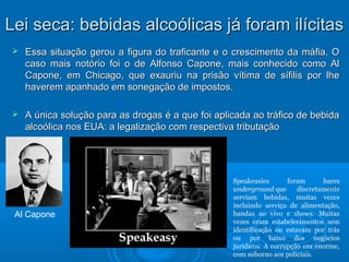 LLeeii sseeccaa:: bbeebbiiddaass aallccooóólliiccaass jjáá ffoorraamm iillíícciittaass 
 Essa situação gerou a figura do traficante e o crescimento ddaa mmááffiiaa.. OO 
ccaassoo mmaaiiss nnoottóórriioo ffooii oo ddee AAllffoonnssoo CCaappoonnee,, mmaaiiss ccoonnhheecciiddoo ccoommoo AAll 
CCaappoonnee,, eemm CChhiiccaaggoo,, qquuee eexxaauurriiuu nnaa pprriissããoo vvííttiimmaa ddee ssííffiilliiss ppoorr llhhee 
hhaavveerreemm aappaannhhaaddoo eemm ssoonneeggaaççããoo ddee iimmppoossttooss.. 
 AA úúnniiccaa ssoolluuççããoo ppaarraa aass ddrrooggaass éé aa qquuee ffooii aapplliiccaaddaa aaoo ttrrááffiiccoo ddee bbeebbiiddaa 
aallccooóólliiccaa nnooss EEUUAA:: aa lleeggaalliizzaaççããoo ccoomm rreessppeeccttiivvaa ttrriibbuuttaaççããoo 
Al Capone 
Speakeasies foram bares 
underground que discretamente 
serviam bebidas, muitas vezes 
incluindo serviço de alimentação, 
bandas ao vivo e shows. Muitas 
vezes eram estabelecimentos sem 
identificação ou estavam por trás 
ou por baixo dos negócios 
jurídicos. A corrupção era enorme, 
com suborno aos policiais. 
 