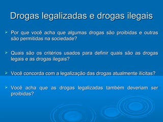 DDrrooggaass lleeggaalliizzaaddaass ee ddrrooggaass iilleeggaaiiss 
 Por que você acha que algumas drogas ssããoo pprrooiibbiiddaass ee oouuttrraass 
ssããoo ppeerrmmiittiiddaass nnaa ssoocciieeddaaddee?? 
 QQuuaaiiss ssããoo ooss ccrriittéérriiooss uussaaddooss ppaarraa ddeeffiinniirr qquuaaiiss ssããoo aass ddrrooggaass 
lleeggaaiiss ee aass ddrrooggaass iilleeggaaiiss?? 
 VVooccêê ccoonnccoorrddaa ccoomm aa lleeggaalliizzaaççããoo ddaass ddrrooggaass aattuuaallmmeennttee iillíícciittaass?? 
 VVooccêê aacchhaa qquuee aass ddrrooggaass lleeggaalliizzaaddaass ttaammbbéémm ddeevveerriiaamm sseerr 
pprrooiibbiiddaass?? 
 
