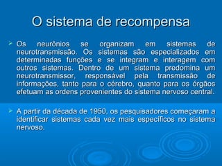 OO ssiisstteemmaa ddee rreeccoommppeennssaa 
 OOss nneeuurrôônniiooss ssee oorrggaanniizzaamm eemm ssiisstteemmaass ddee 
nneeuurroottrraannssmmiissssããoo.. OOss ssiisstteemmaass ssããoo eessppeecciiaalliizzaaddooss eemm 
ddeetteerrmmiinnaaddaass ffuunnççõõeess ee ssee iinntteeggrraamm ee iinntteerraaggeemm ccoomm 
oouuttrrooss ssiisstteemmaass.. DDeennttrroo ddee uumm ssiisstteemmaa pprreeddoommiinnaa uumm 
nneeuurroottrraannssmmiissssoorr,, rreessppoonnssáávveell ppeellaa ttrraannssmmiissssããoo ddee 
iinnffoorrmmaaççõõeess,, ttaannttoo ppaarraa oo ccéérreebbrroo,, qquuaannttoo ppaarraa ooss óórrggããooss 
eeffeettuuaamm aass oorrddeennss pprroovveenniieenntteess ddoo ssiisstteemmaa nneerrvvoossoo cceennttrraall.. 
 AA ppaarrttiirr ddaa ddééccaaddaa ddee 11995500,, ooss ppeessqquuiissaaddoorreess ccoommeeççaarraamm aa 
iiddeennttiiffiiccaarr ssiisstteemmaass ccaaddaa vveezz mmaaiiss eessppeeccííffiiccooss nnoo ssiisstteemmaa 
nneerrvvoossoo.. 
 