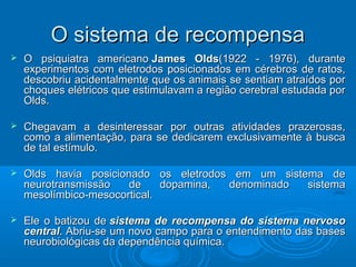 OO ssiisstteemmaa ddee rreeccoommppeennssaa 
 OO ppssiiqquuiiaattrraa aammeerriiccaannoo JJaammeess OOllddss((11992222 -- 11997766)),, dduurraannttee 
eexxppeerriimmeennttooss ccoomm eelleettrrooddooss ppoossiicciioonnaaddooss eemm ccéérreebbrrooss ddee rraattooss,, 
ddeessccoobbrriiuu aacciiddeennttaallmmeennttee qquuee ooss aanniimmaaiiss ssee sseennttiiaamm aattrraaííddooss ppoorr 
cchhooqquueess eellééttrriiccooss qquuee eessttiimmuullaavvaamm aa rreeggiiããoo cceerreebbrraall eessttuuddaaddaa ppoorr 
OOllddss.. 
 CChheeggaavvaamm aa ddeessiinntteerreessssaarr ppoorr oouuttrraass aattiivviiddaaddeess pprraazzeerroossaass,, 
ccoommoo aa aalliimmeennttaaççããoo,, ppaarraa ssee ddeeddiiccaarreemm eexxcclluussiivvaammeennttee àà bbuussccaa 
ddee ttaall eessttíímmuulloo.. 
 OOllddss hhaavviiaa ppoossiicciioonnaaddoo ooss eelleettrrooddooss eemm uumm ssiisstteemmaa ddee 
nneeuurroottrraannssmmiissssããoo ddee ddooppaammiinnaa,, ddeennoommiinnaaddoo ssiisstteemmaa 
mmeessoollíímmbbiiccoo--mmeessooccoorrttiiccaall.. 
 EEllee oo bbaattiizzoouu ddee ssiisstteemmaa ddee rreeccoommppeennssaa ddoo ssiisstteemmaa nneerrvvoossoo 
cceennttrraall.. AAbbrriiuu--ssee uumm nnoovvoo ccaammppoo ppaarraa oo eenntteennddiimmeennttoo ddaass bbaasseess 
nneeuurroobbiioollóóggiiccaass ddaa ddeeppeennddêênncciiaa qquuíímmiiccaa.. 
 