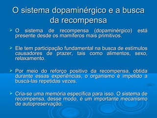 O sistema dopaminérgico ee aa bbuussccaa 
ddaa rreeccoommppeennssaa 
 OO ssiisstteemmaa ddee rreeccoommppeennssaa ((ddooppaammiinnéérrggiiccoo)) eessttáá 
pprreesseennttee ddeessddee ooss mmaammííffeerrooss mmaaiiss pprriimmiittiivvooss.. 
 EEllee tteemm ppaarrttiicciippaaççããoo ffuunnddaammeennttaall nnaa bbuussccaa ddee eessttíímmuullooss 
ccaauussaaddoorreess ddee pprraazzeerr,, ttaaiiss ccoommoo aalliimmeennttooss,, sseexxoo,, 
rreellaaxxaammeennttoo.. 
 PPoorr mmeeiioo ddoo rreeffoorrççoo ppoossiittiivvoo ddaa rreeccoommppeennssaa,, oobbttiiddaa 
dduurraannttee eessssaass eexxppeerriiêênncciiaass,, oo oorrggaanniissmmoo éé iimmppeelliiddoo aa 
bbuussccáá--llaass rreeppeettiiddaass vveezzeess.. 
 CCrriiaa--ssee uummaa mmeemmóórriiaa eessppeeccííffiiccaa ppaarraa iissssoo.. OO ssiisstteemmaa ddee 
rreeccoommppeennssaa,, ddeessssee mmooddoo,, éé uumm iimmppoorrttaannttee mmeeccaanniissmmoo 
ddee aauuttoopprreesseerrvvaaççããoo.. 
 