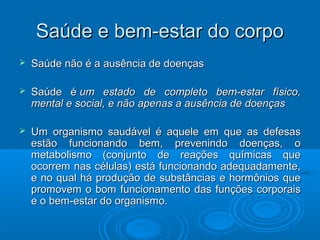 SSaaúúddee ee bbeemm--eessttaarr ddoo ccoorrppoo 
 SSaaúúddee nnããoo éé aa aauussêênncciiaa ddee ddooeennççaass 
 SSaaúúddee éé uumm eessttaaddoo ddee ccoommpplleettoo bbeemm--eessttaarr ffííssiiccoo,, 
mmeennttaall ee ssoocciiaall,, ee nnããoo aappeennaass aa aauussêênncciiaa ddee ddooeennççaass 
 UUmm oorrggaanniissmmoo ssaauuddáávveell éé aaqquueellee eemm qquuee aass ddeeffeessaass 
eessttããoo ffuunncciioonnaannddoo bbeemm,, pprreevveenniinnddoo ddooeennççaass,, oo 
mmeettaabboolliissmmoo ((ccoonnjjuunnttoo ddee rreeaaççõõeess qquuíímmiiccaass qquuee 
ooccoorrrreemm nnaass ccéélluullaass)) eessttáá ffuunncciioonnaannddoo aaddeeqquuaaddaammeennttee,, 
ee nnoo qquuaall hháá pprroodduuççããoo ddee ssuubbssttâânncciiaass ee hhoorrmmôônniiooss qquuee 
pprroommoovveemm oo bboomm ffuunncciioonnaammeennttoo ddaass ffuunnççõõeess ccoorrppoorraaiiss 
ee oo bbeemm--eessttaarr ddoo oorrggaanniissmmoo.. 
 
