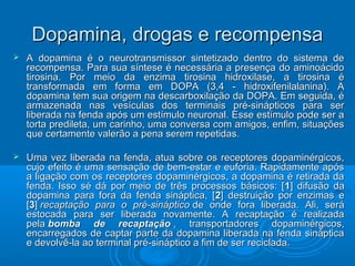 Dopamina, ddrrooggaass ee rreeccoommppeennssaa 
 AA ddooppaammiinnaa éé oo nneeuurroottrraannssmmiissssoorr ssiinntteettiizzaaddoo ddeennttrroo ddoo ssiisstteemmaa ddee 
rreeccoommppeennssaa.. PPaarraa ssuuaa ssíínntteessee éé nneecceessssáárriiaa aa pprreesseennççaa ddoo aammiinnooáácciiddoo 
ttiirroossiinnaa.. PPoorr mmeeiioo ddaa eennzziimmaa ttiirroossiinnaa hhiiddrrooxxiillaassee,, aa ttiirroossiinnaa éé 
ttrraannssffoorrmmaaddaa eemm ffoorrmmaa eemm DDOOPPAA ((33,,44 -- hhiiddrrooxxiiffeenniillaallaanniinnaa)).. AA 
ddooppaammiinnaa tteemm ssuuaa oorriiggeemm nnaa ddeessccaarrbbooxxiillaaççããoo ddaa DDOOPPAA.. EEmm sseegguuiiddaa,, éé 
aarrmmaazzeennaaddaa nnaass vveessííccuullaass ddooss tteerrmmiinnaaiiss pprréé--ssiinnááppttiiccooss ppaarraa sseerr 
lliibbeerraaddaa nnaa ffeennddaa aappóóss uumm eessttíímmuulloo nneeuurroonnaall.. EEssssee eessttíímmuulloo ppooddee sseerr aa 
ttoorrttaa pprreeddiilleettaa,, uumm ccaarriinnhhoo,, uummaa ccoonnvveerrssaa ccoomm aammiiggooss,, eennffiimm,, ssiittuuaaççõõeess 
qquuee cceerrttaammeennttee vvaalleerrããoo aa ppeennaa sseerreemm rreeppeettiiddaass.. 
 UUmmaa vveezz lliibbeerraaddaa nnaa ffeennddaa,, aattuuaa ssoobbrree ooss rreecceeppttoorreess ddooppaammiinnéérrggiiccooss,, 
ccuujjoo eeffeeiittoo éé uummaa sseennssaaççããoo ddee bbeemm--eessttaarr ee eeuuffoorriiaa.. RRaappiiddaammeennttee aappóóss 
aa lliiggaaççããoo ccoomm ooss rreecceeppttoorreess ddooppaammiinnéérrggiiccooss,, aa ddooppaammiinnaa éé rreettiirraaddaa ddaa 
ffeennddaa.. IIssssoo sséé ddáá ppoorr mmeeiioo ddee ttrrêêss pprroocceessssooss bbáássiiccooss:: [[11]] ddiiffuussããoo ddaa 
ddooppaammiinnaa ppaarraa ffoorraa ddaa ffeennddaa ssiinnááppttiiccaa,, [[22]] ddeessttrruuiiççããoo ppoorr eennzziimmaass ee 
[[33]] rreeccaappttaaççããoo ppaarraa oo pprréé--ssiinnááppttiiccoo ddee oonnddee ffoorraa lliibbeerraaddaa.. AAllii,, sseerráá 
eessttooccaaddaa ppaarraa sseerr lliibbeerraaddaa nnoovvaammeennttee.. AA rreeccaappttaaççããoo éé rreeaalliizzaaddaa 
ppeellaa bboommbbaa ddee rreeccaappttaaççããoo ,, ttrraannssppoorrttaaddoorreess ddooppaammiinnéérrggiiccooss,, 
eennccaarrrreeggaaddooss ddee ccaappttaarr ppaarrttee ddaa ddooppaammiinnaa lliibbeerraaddaa nnaa ffeennddaa ssiinnááppttiiccaa 
ee ddeevvoollvvêê--llaa aaoo tteerrmmiinnaall pprréé--ssiinnááppttiiccoo aa ffiimm ddee sseerr rreecciiccllaaddaa.. 
 