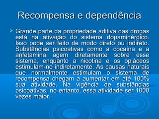 RReeccoommppeennssaa ee ddeeppeennddêênncciiaa 
 GGrraannddee ppaarrttee ddaa pprroopprriieeddaaddee aaddiittiivvaa ddaass ddrrooggaass 
eessttáá nnaa aattiivvaaççããoo ddoo ssiisstteemmaa ddooppaammiinnéérrggiiccoo.. 
IIssssoo ppooddee sseerr ffeeiittoo ddee mmooddoo ddiirreettoo oouu iinnddiirreettoo.. 
SSuubbssttâânncciiaass ppssiiccooaattiivvaass ccoommoo aa ccooccaaíínnaa ee aa 
aannffeettaammiinnaa aaggeemm ddiirreettaammeennttee ssoobbrree eessssee 
ssiisstteemmaa,, eennqquuaannttoo aa nniiccoottiinnaa ee ooss ooppiiáácceeooss 
eessttiimmuullaamm--nnoo iinnddiirreettaammeennttee.. AAss ccaauussaass nnaattuurraaiiss 
qquuee nnoorrmmaallmmeennttee eessttiimmuullaamm oo ssiisstteemmaa ddee 
rreeccoommppeennssaa cchheeggaamm aa aauummeennttaarr eemm aattéé 110000%% 
ssuuaa aattiivviiddaaddee.. NNaa vviiggêênncciiaa ddee ssuubbssttâânncciiaass 
ppssiiccooaattiivvaass,, nnoo eennttaannttoo,, eessssaa aattiivviiddaaddee sseerr 11000000 
vveezzeess mmaaiioorr.. 
 