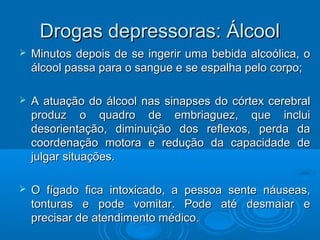 DDrrooggaass ddeepprreessssoorraass:: ÁÁllccooooll 
 MMiinnuuttooss ddeeppooiiss ddee ssee iinnggeerriirr uummaa bbeebbiiddaa aallccooóólliiccaa,, oo 
áállccooooll ppaassssaa ppaarraa oo ssaanngguuee ee ssee eessppaallhhaa ppeelloo ccoorrppoo;; 
 AA aattuuaaççããoo ddoo áállccooooll nnaass ssiinnaappsseess ddoo ccóórrtteexx cceerreebbrraall 
pprroodduuzz oo qquuaaddrroo ddee eemmbbrriiaagguueezz,, qquuee iinncclluuii 
ddeessoorriieennttaaççããoo,, ddiimmiinnuuiiççããoo ddooss rreefflleexxooss,, ppeerrddaa ddaa 
ccoooorrddeennaaççããoo mmoottoorraa ee rreedduuççããoo ddaa ccaappaacciiddaaddee ddee 
jjuullggaarr ssiittuuaaççõõeess.. 
 OO ffííggaaddoo ffiiccaa iinnttooxxiiccaaddoo,, aa ppeessssooaa sseennttee nnááuusseeaass,, 
ttoonnttuurraass ee ppooddee vvoommiittaarr.. PPooddee aattéé ddeessmmaaiiaarr ee 
pprreecciissaarr ddee aatteennddiimmeennttoo mmééddiiccoo.. 
 