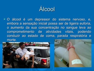 ÁÁllccooooll 
 O álcool é um depressor ddoo ssiisstteemmaa nneerrvvoossoo,, ee,, 
eemmbboorraa aa sseennssaaççããoo iinniicciiaall ppoossssaa sseerr ddee lliiggeeiirraa eeuuffoorriiaa,, 
oo aauummeennttoo ddaa ssuuaa ccoonncceennttrraaççããoo nnoo ssaanngguuee lleevvaa aaoo 
ccoommpprroommeettiimmeennttoo ddee aattiivviiddaaddeess vviittaaiiss,, ppooddeennddoo 
ccoonndduuzziirr aaoo eessttaaddoo ddee ccoommaa,, ppaarraaddaa rreessppiirraattóórriiaa ee 
mmoorrttee.. 
 