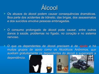 ÁÁllccooooll 
 OOss aabbuussooss ddoo áállccooooll ppooddeemm ccaauussaarr ccoonnsseeqquuêênncciiaass ddrraammááttiiccaass.. 
BBooaa ppaarrttee ddooss aacciiddeenntteess ddee ttrrâânnssiittoo,, ddaass bbrriiggaass,, ddooss aassssaassssiinnaattooss 
ee ddooss ssuuiiccííddiiooss eennvvoollvvee ppeessssooaass eemmbbrriiaaggaaddaass.. 
 OO ccoonnssuummoo pprroolloonnggaaddoo ddee áállccooooll ppooddee ccaauussaarr,, eennttrree oouuttrrooss 
ddaannooss àà ssaaúúddee,, pprroobblleemmaass nnoo ffííggaaddoo,, nnoo ccoorraaççããoo ee nnoo ssiisstteemmaa 
nneerrvvoossoo.. 
 OO qquuee ooss ddeeppeennddeenntteess ddee áállccooooll pprreecciissaamm éé ddee aajjuuddaa ee hháá 
mmuuiittooss ggrruuppooss ddee aappooiioo ccoommoo ooss AAllccooóólliiccooss AAnnôônniimmooss,, qquuee 
aauuxxiilliiaamm ggrraattuuiittaammeennttee ooss ddeeppeennddeenntteess ddoo áállccooooll aa ssuuppeerraarreemm aa 
ddeeppeennddêênncciiaa.. 
 