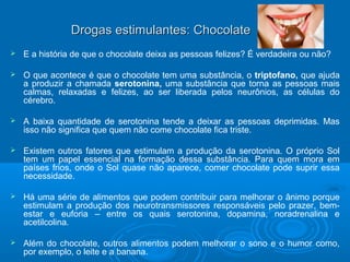 Drogas eessttiimmuullaanntteess:: CChhooccoollaattee 
 E a história de que o chocolate deixa as pessoas felizes? É verdadeira ou não? 
 O que acontece é que o chocolate tem uma substância, o triptofano, que ajuda 
a produzir a chamada serotonina, uma substância que torna as pessoas mais 
calmas, relaxadas e felizes, ao ser liberada pelos neurônios, as células do 
cérebro. 
 A baixa quantidade de serotonina tende a deixar as pessoas deprimidas. Mas 
isso não significa que quem não come chocolate fica triste. 
 Existem outros fatores que estimulam a produção da serotonina. O próprio Sol 
tem um papel essencial na formação dessa substância. Para quem mora em 
países frios, onde o Sol quase não aparece, comer chocolate pode suprir essa 
necessidade. 
 Há uma série de alimentos que podem contribuir para melhorar o ânimo porque 
estimulam a produção dos neurotransmissores responsáveis pelo prazer, bem-estar 
e euforia – entre os quais serotonina, dopamina, noradrenalina e 
acetilcolina. 
 Além do chocolate, outros alimentos podem melhorar o sono e o humor como, 
por exemplo, o leite e a banana. 
 