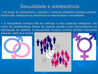 SSeexxuuaalliiddaaddee ee aaddoolleessccêênncciiaa 
 Ao longo da adolescência, meninos e meninas enfrentam ddiivveerrssaass ddúúvviiddaass.. 
DDeennttrree eellaass,, ddeessttaaccaamm--ssee cceerrttaammeennttee aass rreellaacciioonnaaddaass àà sseexxuuaalliiddaaddee.. 
 AA sseexxuuaalliiddaaddee hhuummaannaa nnããoo ssee rreessttrriinnggee aa sseeuuss aassppeeccttooss bbiioollóóggiiccooss,, ttaaiiss 
ccoommoo aass ccaarraacctteerrííssttiiccaass ffííssiiccaass ddoo ssiisstteemmaa ggeenniittaall ee sseeuu ffuunncciioonnaammeennttoo nnaa 
rreepprroodduuççããoo ddaa eessppéécciiee.. AA sseexxuuaalliiddaaddee hhuummaannaa eennvvoollvvee ttaammbbéémm eelleemmeennttooss 
ccuullttuurraaiiss,, aaffeettiivvooss ee ssoocciiaaiiss.. 
 