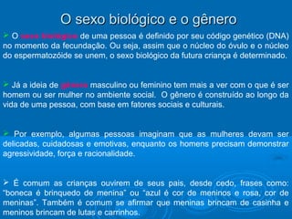 OO sseexxoo bbiioollóóggiiccoo ee oo ggêênneerroo 
 O sexo biológico de uma pessoa é definido por seu código genético (DNA) 
no momento da fecundação. Ou seja, assim que o núcleo do óvulo e o núcleo 
do espermatozóide se unem, o sexo biológico da futura criança é determinado. 
 Já a ideia de gênero masculino ou feminino tem mais a ver com o que é ser 
homem ou ser mulher no ambiente social. O gênero é construído ao longo da 
vida de uma pessoa, com base em fatores sociais e culturais. 
 Por exemplo, algumas pessoas imaginam que as mulheres devam ser 
delicadas, cuidadosas e emotivas, enquanto os homens precisam demonstrar 
agressividade, força e racionalidade. 
 É comum as crianças ouvirem de seus pais, desde cedo, frases como: 
“boneca é brinquedo de menina” ou “azul é cor de meninos e rosa, cor de 
meninas”. Também é comum se afirmar que meninas brincam de casinha e 
meninos brincam de lutas e carrinhos. 
 