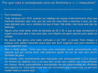 PPoorr qquuee rroossaa éé ccoonnssiiddeerraaddaa uummaa ccoorr ffeemmiinniinnaa ee aazzuull mmaassccuulliinnaa?? 
((ffoonnttee:: hhttttpp::////wwwwww..mmuuiittooiinntteerreessssaannttee..ccoomm..bbrr//ppqq//ppeerrgguunnttaass//ppoorr--qquuee--rroossaa--ee--ccoonnssiiddeerraaddaa--uummaa--ccoorr--ffeemmiinniinnaa--ee--aazzuull--mmaassccuulliinnaa)) 
 PPuurroo mmaarrkkeettiinngg.. 
 TTuuddoo ccoommeeççoouu eemm 11991188,, qquuaannddoo uumm ccaattáállooggoo ddee rroouuppaass nnoorrttee--aammeerriiccaannoo ddiizziiaa qquuee 
mmeenniinnooss ddeevveerriiaamm uussaarr rroossaa,, ppoorr sseerr uummaa ccoorr mmaaiiss ffoorrttee ee mmeenniinnaass oo aazzuull,, ppoorr sseerr 
mmaaiiss ddeelliiccaaddoo ((ssiimm,, eerraa oo ccoonnttrráárriioo ddoo qquuee éé hhoojjee)).. AAttéé eennttããoo,, nnããoo hhaavviiaa eessttee ttiippoo ddee 
ddiissttiinnççããoo.. 
 AAllgguunnss aannooss mmaaiiss ttaarrddee,, eennttrree aass ddééccaaddaass ddee 2200 ee 3300,, éé qquuee aass lloojjaass ccoommeeççaarraamm aa 
ssuuggeerriirr aazzuull ppaarraa eelleess ee rroossaa ppaarraa eellaass,, ccoomm oobbjjeettiivvoo ddee ggeerraarr aassssuunnttoo ppaarraa aaggiittaarr aass 
vveennddaass.. 
 NNaa ééppooccaa iissssoo ggeerroouu uummaa bbaaiittaa ccoonnffuussããoo ee eemm 11992277,, aa rreevviissttaa TTiimmee cchheeggoouu aa 
ppuubblliiccaarr uummaa ttaabbeellaa iinnddiiccaannddoo qquuaaiiss lloojjaass ddooss EEUUAA ssuuggeerriiaamm aazzuull ppaarraa mmeenniinnooss ee 
qquuaaiiss ssuuggeerriiaamm rroossaa.. 
 MMaass aa mmooddaa ppeeggoouu.. TTaannttoo qquuee vviirroouu uummaa iimmppoossiiççããoo ssoocciiaall,, pprriinncciippaallmmeennttee ccoomm 
rraappaazzeess qquuee ppoorr mmuuiittooss aannooss,, nnããoo ppooddeerriiaamm ggoossttaarr ddoo ccoorr ddee rroossaa sseemm sseerreemm 
ttaacchhaaddooss ddee ggaayyss.. 
 NNoo eennttaannttoo,, mmaaiiss rreecceenntteemmeennttee eessttaa iimmppoossiiççããoo vveemm eennffrraaqquueecceennddoo ee jjáá éé ccoommuumm 
vveerr hhoommeemm ssee vveessttiinnddoo ccoomm aa ccoorr qquuee bbeemm qquuiisseerr sseemm ccoollooccaarr ssuuaa mmaassccuulliinniiddaaddee 
eemm cchheeqquuee.. AAffiinnaall,, ppeerrssoonnaalliiddaaddee ee sseexxuuaalliiddaaddee nnããoo ssããoo ddeetteerrmmiinnaaddaass ppoorr aaffiinniiddaaddee 
ccoomm aallgguummaa ccoorr.. VVooccêê ppooddee mmuuiittoo bbeemm sseerr uumm hhoommeemm ggaayy ee ooddiiaarr rroossaa,, oouu sseerr uummaa 
mmuullhheerr hheetteerroo ee aaddoorraarr aazzuull.. 
 