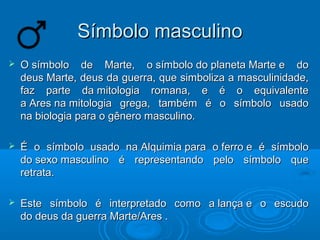 SSíímmbboolloo mmaassccuulliinnoo 
 OO ssíímmbboolloo ddee MMaarrttee,, oo ssíímmbboolloo ddoo ppllaanneettaa MMaarrttee ee ddoo 
ddeeuuss MMaarrttee,, ddeeuuss ddaa gguueerrrraa,, qquuee ssiimmbboolliizzaa aa mmaassccuulliinniiddaaddee,, 
ffaazz ppaarrttee ddaa mmiittoollooggiiaa rroommaannaa,, ee éé oo eeqquuiivvaalleennttee 
aa AArreess nnaa mmiittoollooggiiaa ggrreeggaa,, ttaammbbéémm éé oo ssíímmbboolloo uussaaddoo 
nnaa bbiioollooggiiaa ppaarraa oo ggêênneerroo mmaassccuulliinnoo.. 
 ÉÉ oo ssíímmbboolloo uussaaddoo nnaa AAllqquuiimmiiaa ppaarraa oo ffeerrrroo ee éé ssíímmbboolloo 
ddoo sseexxoo mmaassccuulliinnoo éé rreepprreesseennttaannddoo ppeelloo ssíímmbboolloo qquuee 
rreettrraattaa.. 
 EEssttee ssíímmbboolloo éé iinntteerrpprreettaaddoo ccoommoo aa llaannççaa ee oo eessccuuddoo 
ddoo ddeeuuss ddaa gguueerrrraa MMaarrttee//AArreess .. 
 