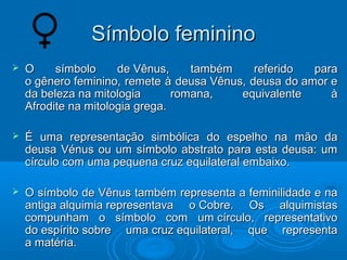 SSíímmbboolloo ffeemmiinniinnoo 
 OO ssíímmbboolloo ddee VVêênnuuss,, ttaammbbéémm rreeffeerriiddoo ppaarraa 
oo ggêênneerroo ffeemmiinniinnoo,, rreemmeettee àà ddeeuussaa VVêênnuuss,, ddeeuussaa ddoo aammoorr ee 
ddaa bbeelleezzaa nnaa mmiittoollooggiiaa rroommaannaa,, eeqquuiivvaalleennttee àà 
AAffrrooddiittee nnaa mmiittoollooggiiaa ggrreeggaa.. 
 ÉÉ uummaa rreepprreesseennttaaççããoo ssiimmbbóólliiccaa ddoo eessppeellhhoo nnaa mmããoo ddaa 
ddeeuussaa VVéénnuuss oouu uumm ssíímmbboolloo aabbssttrraattoo ppaarraa eessttaa ddeeuussaa:: uumm 
ccíírrccuulloo ccoomm uummaa ppeeqquueennaa ccrruuzz eeqquuiillaatteerraall eemmbbaaiixxoo.. 
 OO ssíímmbboolloo ddee VVêênnuuss ttaammbbéémm rreepprreesseennttaa aa ffeemmiinniilliiddaaddee ee nnaa 
aannttiiggaa aallqquuiimmiiaa rreepprreesseennttaavvaa oo CCoobbrree.. OOss aallqquuiimmiissttaass 
ccoommppuunnhhaamm oo ssíímmbboolloo ccoomm uumm ccíírrccuulloo,, rreepprreesseennttaattiivvoo 
ddoo eessppíírriittoo ssoobbrree uummaa ccrruuzz eeqquuiillaatteerraall,, qquuee rreepprreesseennttaa 
aa mmaattéérriiaa.. 
 