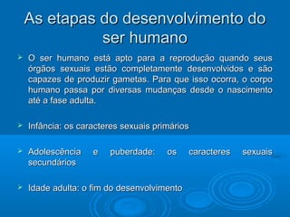 As etapas ddoo ddeesseennvvoollvviimmeennttoo ddoo 
sseerr hhuummaannoo 
 OO sseerr hhuummaannoo eessttáá aappttoo ppaarraa aa rreepprroodduuççããoo qquuaannddoo sseeuuss 
óórrggããooss sseexxuuaaiiss eessttããoo ccoommpplleettaammeennttee ddeesseennvvoollvviiddooss ee ssããoo 
ccaappaazzeess ddee pprroodduuzziirr ggaammeettaass.. PPaarraa qquuee iissssoo ooccoorrrraa,, oo ccoorrppoo 
hhuummaannoo ppaassssaa ppoorr ddiivveerrssaass mmuuddaannççaass ddeessddee oo nnaasscciimmeennttoo 
aattéé aa ffaassee aadduullttaa.. 
 IInnffâânncciiaa:: ooss ccaarraacctteerreess sseexxuuaaiiss pprriimmáárriiooss 
 AAddoolleessccêênncciiaa ee ppuubbeerrddaaddee:: ooss ccaarraacctteerreess sseexxuuaaiiss 
sseeccuunnddáárriiooss 
 IIddaaddee aadduullttaa:: oo ffiimm ddoo ddeesseennvvoollvviimmeennttoo 
 