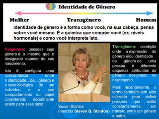 Susan Stanton 
(nascida Steven B. Stanton) 
Cisgênero: pessoas cujo 
gênero é o mesmo que o 
designado quando do seu 
nascimento. 
Isto é, configura uma 
concordância entre 
a identidade de gênero e 
o sexo biológico de um 
indivíduo e o seu 
comportamento ou papel 
considerado socialmente 
aceito para esse sexo. 
Transgênero: condição 
onde a expressão de 
gênero e/ou identidade 
de gênero de uma 
pessoa é diferente 
daquelas atribuídas ao 
gênero designado no 
nascimento. 
Mais recentemente, o 
termo também tem sido 
utilizado para definir 
pessoas que estão 
constantemente em 
trânsito entre um gênero 
e outro. 
 