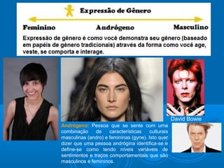 Andrógeno: Pessoa que se sente com uma 
combinação de características culturais 
masculinas (andro) e femininas (gyne). Isto quer 
dizer que uma pessoa andrógina identifica-se e 
define-se como tendo níveis variáveis de 
sentimentos e traços comportamentais que são 
masculinos e femininos. 
David Bowie 
 