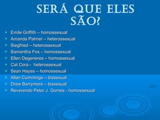 Será que eleS 
São? 
 Emile Griffith –– hhoommoosssseexxuuaall 
 AAmmaannddaa PPaallmmeerr –– hheetteerroosssseexxuuaall 
 SSiieeggffrriieedd –– hheetteerroosssseexxuuaall 
 SSaammaanntthhaa FFooxx –– hhoommoosssseexxuuaall 
 EElllleenn DDeeggeenneerreess –– hhoommoosssseexxuuaall 
 CCaatt CCoorraa -- hheetteerroosssseexxuuaall 
 SSeeaann HHaayyeess –– hhoommoosssseexxuuaall 
 AAllllaann CCuummmmiinnggss –– bbiisssseexxuuaall 
 DDrreeww BBaarrrryymmoorree –– bbiisssseexxuuaall 
 RReevveerreennddoo PPeetteerr JJ.. GGoommeess -- hhoommoosssseexxuuaall 
 