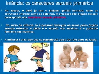 IInnffâânncciiaa:: ooss ccaarraacctteerreess sseexxuuaaiiss pprriimmáárriiooss 
 AAoo nnaasscceerr,, oo bbeebbêê jjáá tteemm oo ssiisstteemmaa ggeenniittaall ffoorrmmaaddoo,, ttaannttoo aass 
eessttrruuttuurraass iinntteerrnnaass ccoommoo aass eexxtteerrnnaass.. AA pprreesseennççaa ddooss óórrggããooss sseexxuuaaiiss 
ccoorrrreessppoonnddee aaooss ccaarraacctteerreess sseexxuuaaiiss pprriimmáárriiooss.. 
 NNoo iinníícciioo ddaa iinnffâânncciiaa ssóó éé ppoossssíívveell ddiissttiinngguuiirr ooss sseexxooss ppeellooss óórrggããooss 
sseexxuuaaiiss eexxtteerrnnooss:: oo ppêênniiss ee oo eessccrroottoo nnooss mmeenniinnooss,, ee oo ppuuddeennddoo 
ffeemmiinniinnoo nnaass mmeenniinnaass.. 
 AA iinnffâânncciiaa éé uummaa ffaassee qquuee ssee eesstteennddee aattéé cceerrccaa ddooss ddeezz aannooss ddee iiddaaddee.. 
 