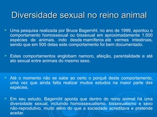 Diversidade sseexxuuaall nnoo rreeiinnoo aanniimmaall 
 Uma pesquisa realizada por Bruce Bagemihl, no ano de 1999, apontou o 
comportamento homossexual ou bissexual em aproximadamente 1.500 
espécies de animais, indo desde mamíferos até vermes intestinais, 
sendo que em 500 delas este comportamento foi bem documentado. 
 Estes comportamentos englobam namoro, afeição, parentalidade e até 
ato sexual entre animais do mesmo sexo. 
 Até o momento não se sabe ao certo o porquê deste comportamento, 
uma vez que ainda falta realizar muitos estudos na maior parte das 
espécies. 
 Em seu estudo, Bagemihl aponta que dentro do reino animal há uma 
diversidade sexual, incluindo homossexualismo, bissexualismo e sexo 
não-reprodutivo, muito além do que a sociedade acreditava e pretende 
aceitar. 
 