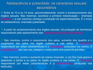 Adolescência ee ppuubbeerrddaaddee:: ooss ccaarraacctteerreess sseexxuuaaiiss 
sseeccuunnddáárriiooss 
 Entre os 10 e os 14 anos, aproximadamente, ocorre o amadurecimento dos 
órgãos sexuais. Nas meninas, acontece a primeira menstruação – chamada 
menarca – e nos meninos começa a produção de espermatozóides. É o início 
da adolescência, chamada puberdade. 
 A partir do amadurecimento dos órgãos sexuais, há produção de hormônios 
responsáveis pelo aparecimento dos caracteres sexuais secundários. 
 Nas meninas, ocorre o crescimento dos seios, aumento dos quadris e o 
surgimento dos pelos ma região pubiana e nas axilas. O hormônio 
responsável por estas características é o estrogênio produzidos nos ovários. A 
progesterona, por sua vez, prepara o corpo para uma possível gravidez. 
 Nos meninos, ocorre o aumento da massa muscular, a voz fica mais grave e 
aparecem a barba e os pelos na região pubiana e nas axilas. O hormônio 
responsável por estas características é a testosterona produzida nos 
testículos. 
 