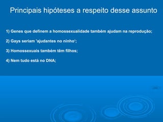 Principais hipóteses a respeito desse assunto 
1) Genes que definem a homossexualidade também ajudam na reprodução; 
2) Gays seriam 'ajudantes no ninho‘; 
3) Homossexuais também têm filhos; 
4) Nem tudo está no DNA; 
 
