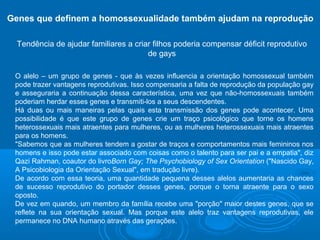 Genes que definem a homossexualidade também ajudam na reprodução 
Tendência de ajudar familiares a criar filhos poderia compensar déficit reprodutivo 
de gays 
O alelo – um grupo de genes - que às vezes influencia a orientação homossexual também 
pode trazer vantagens reprodutivas. Isso compensaria a falta de reprodução da população gay 
e asseguraria a continuação dessa característica, uma vez que não-homossexuais também 
poderiam herdar esses genes e transmiti-los a seus descendentes. 
Há duas ou mais maneiras pelas quais esta transmissão dos genes pode acontecer. Uma 
possibilidade é que este grupo de genes crie um traço psicológico que torne os homens 
heterossexuais mais atraentes para mulheres, ou as mulheres heterossexuais mais atraentes 
para os homens. 
"Sabemos que as mulheres tendem a gostar de traços e comportamentos mais femininos nos 
homens e isso pode estar associado com coisas como o talento para ser pai e a empatia", diz 
Qazi Rahman, coautor do livroBorn Gay; The Psychobiology of Sex Orientation ("Nascido Gay, 
A Psicobiologia da Orientação Sexual", em tradução livre). 
De acordo com essa teoria, uma quantidade pequena desses alelos aumentaria as chances 
de sucesso reprodutivo do portador desses genes, porque o torna atraente para o sexo 
oposto. 
De vez em quando, um membro da família recebe uma "porção" maior destes genes, que se 
reflete na sua orientação sexual. Mas porque este alelo traz vantagens reprodutivas, ele 
permanece no DNA humano através das gerações. 
