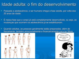 IIddaaddee aadduullttaa:: oo ffiimm ddoo ddeesseennvvoollvviimmeennttoo 
 Passada a adolescência, o ser humano chega à fase adulta, ppoorr vvoollttaa ddooss 
2200 aannooss ddee iiddaaddee.. 
 ÉÉ nneessssaa ffaassee qquuee oo ccoorrppoo jjáá eessttáá ccoommpplleettaammeennttee ddeesseennvvoollvviiddoo,, oouu sseejjaa,, aass 
mmuuddaannççaass qquuee ooccoorrrreemm nnaa aaddoolleessccêênncciiaa jjáá ssee eessttaabbiilliizzaarraamm.. 
 QQuuaannddoo aadduullttaass,, aass ppeessssooaass ggeerraallmmeennttee eessttããoo pprreeppaarraaddaass,, aalléémm ddee 
ffiissiiccaammeennttee,, ttaammbbéémm eemmoocciioonnaallmmeennttee ee ffiinnaanncceeiirraammeennttee ppaarraa tteerr ffiillhhooss.. 
 