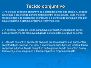 Tecido conjuntivo
 As células do tecido conjuntivo são afastadas umas das outras. O espaço
entre elas é preenchido por um material entre estas células. Esse material
recebe o nome de substância intercelular e é constituído principalmente por
água e material orgânico (proteínas, vitaminas, etc).
 A principal função do tecido conjuntivo é preencher espaços no corpo.
Esse preenchimento promove a ligação entre tecidos e órgãos do corpo.
 O tecido conjuntivo apresenta diversos grupos celulares que apresentam
características próprias. Por isso, é dividido em cinco tipos de tecidos: tecido
conjuntivo adiposo, tecido conjuntivo cartilaginoso, tecido conjuntivo ósseo,
tecido conjuntivo sanguíneo e tecido conjuntivo propriamente dito.
 