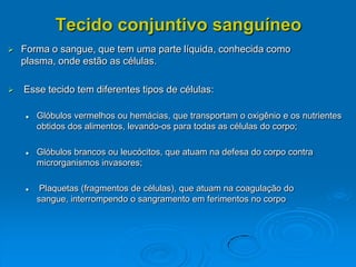 Tecido conjuntivo sanguíneo
 Forma o sangue, que tem uma parte líquida, conhecida como
plasma, onde estão as células.
 Esse tecido tem diferentes tipos de células:
 Glóbulos vermelhos ou hemácias, que transportam o oxigênio e os nutrientes
obtidos dos alimentos, levando-os para todas as células do corpo;
 Glóbulos brancos ou leucócitos, que atuam na defesa do corpo contra
microrganismos invasores;
 Plaquetas (fragmentos de células), que atuam na coagulação do
sangue, interrompendo o sangramento em ferimentos no corpo
 
