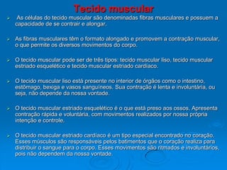 Tecido muscular
 As células do tecido muscular são denominadas fibras musculares e possuem a
capacidade de se contrair e alongar.
 As fibras musculares têm o formato alongado e promovem a contração muscular,
o que permite os diversos movimentos do corpo.
 O tecido muscular pode ser de três tipos: tecido muscular liso, tecido muscular
estriado esquelético e tecido muscular estriado cardíaco.
 O tecido muscular liso está presente no interior de órgãos como o intestino,
estômago, bexiga e vasos sanguíneos. Sua contração é lenta e involuntária, ou
seja, não depende da nossa vontade.
 O tecido muscular estriado esquelético é o que está preso aos ossos. Apresenta
contração rápida e voluntária, com movimentos realizados por nossa própria
intenção e controle.
 O tecido muscular estriado cardíaco é um tipo especial encontrado no coração.
Esses músculos são responsáveis pelos batimentos que o coração realiza para
distribuir o sangue para o corpo. Esses movimentos são ritmados e involuntários,
pois não dependem da nossa vontade.
 