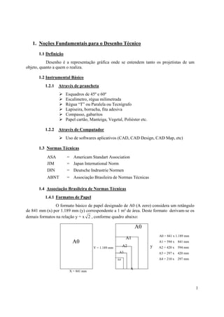1. Noções Fundamentais para o Desenho Técnico

      1.1 Definição
           Desenho é a representação gráfica onde se entendem tanto os projetistas de um
objeto, quanto a quem o realiza.

      1.2 Instrumental Básico
          1.2.1   Através de prancheta
                      Esquadros de 45º e 60º
                      Escalímetro, régua milimetrada
                      Régua “T” ou Paralela ou Tecnígrafo
                      Lapiseira, borracha, fita adesiva
                      Compasso, gabaritos
                      Papel cartão, Manteiga, Vegetal, Poliéster etc.

          1.2.2   Através de Computador
                      Uso de softwares aplicativos (CAD, CAD Design, CAD Map, etc)

      1.3 Normas Técnicas

           ASA        = Americam Standart Association
           JIM        = Japan International Norm
           DIN        = Deutsche Indrustrie Normen
           ABNT       = Associação Brasileira de Normas Técnicas

      1.4 Associação Brasileira de Normas Técnicas
          1.4.1 Formatos de Papel
                O formato básico de papel designado de A0 (A zero) considera um retângulo
de 841 mm (x) por 1.189 mm (y) correspondente a 1 m² de área. Deste formato derivam-se os
demais formatos na relação y = x 2 , conforme quadro abaixo:

                                                                   A0
                                                                            A0 = 841 x 1.189 mm
                                                           A1
                         A0                                                 A1 = 594 x 841 mm
                                      Y = 1.189 mm
                                                          A2            y   A2 = 420 x   594 mm
                                                      A3                    A3 = 297 x   420 mm
                                                     A4                     A4 = 210 x   297 mm

                                                               x
                        X = 841 mm




                                                                                                  1
 