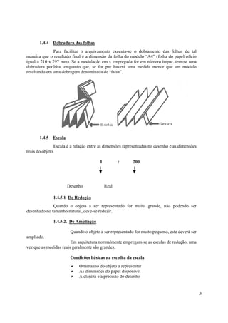 1.4.4   Dobradura das folhas
              Para facilitar o arquivamento executa-se o dobramento das folhas de tal
maneira que o resultado final é a dimensão da folha do módulo “A4” (folha do papel ofício
igual a 210 x 297 mm). Se a modulação em x empregada for em número ímpar, tem-se uma
dobradura perfeita, enquanto que, se for par haverá uma medida menor que um módulo
resultando em uma dobragem denominada de “falsa”.




       1.4.5   Escala
               Escala é a relação entre as dimensões representadas no desenho e as dimensões
reais do objeto.

                                         1          :      200




                        Desenho              Real

               1.4.5.1 De Redução
              Quando o objeto a ser representado for muito grande, não podendo ser
desenhado no tamanho natural, deve-se reduzir.

               1.4.5.2. De Ampliação

                         Quando o objeto a ser representado for muito pequeno, este deverá ser
ampliado.
                        Em arquitetura normalmente empregam-se as escalas de redução, uma
vez que as medidas reais geralmente são grandes.

                         Condições básicas na escolha da escala
                             O tamanho do objeto a representar
                             As dimensões do papel disponível
                             A clareza e a precisão do desenho


                                                                                                 3
 